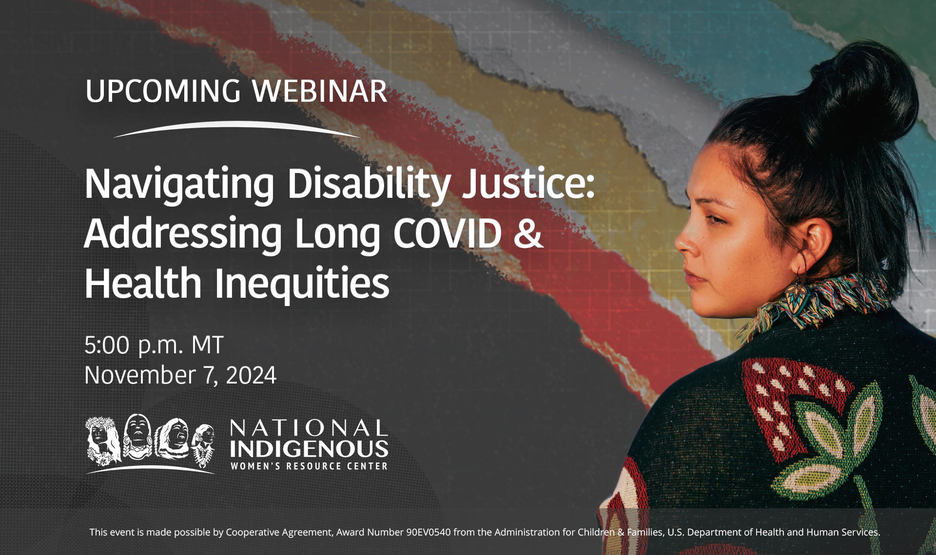 Banner for the upcoming webinar titled 'Navigating Disability Justice: Addressing Long COVID & Health Inequities' hosted by the National Indigenous Women's Resource Center. The event is scheduled for November 7, 2024, at 5:00 p.m. MT. The background features an Indigenous woman wearing a colorful shawl, looking to the side, with a textured, multi-colored pattern behind her. The NIWRC logo is displayed at the bottom, alongside the acknowledgment of support from the Administration for Children & Families, U.S. Department of Health and Human Services.